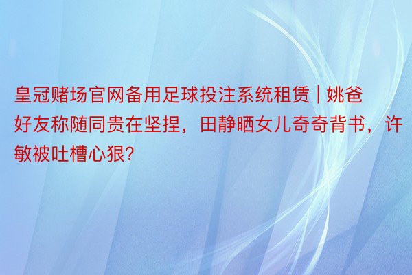 皇冠赌场官网备用足球投注系统租赁 | 姚爸好友称随同贵在坚捏，田静晒女儿奇奇背书，许敏被吐槽心狠？