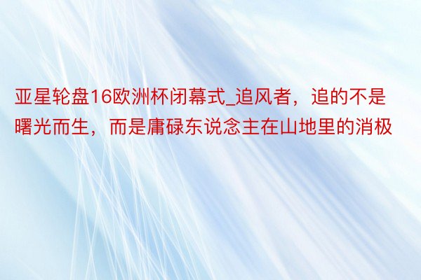 亚星轮盘16欧洲杯闭幕式_追风者，追的不是曙光而生，而是庸碌东说念主在山地里的消极