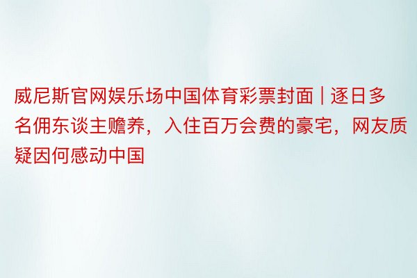 威尼斯官网娱乐场中国体育彩票封面 | 逐日多名佣东谈主赡养，入住百万会费的豪宅，网友质疑因何感动中国