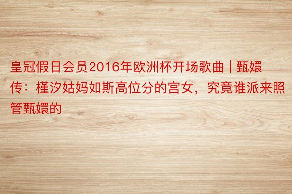 皇冠假日会员2016年欧洲杯开场歌曲 | 甄嬛传：槿汐姑妈如斯高位分的宫女，究竟谁派来照管甄嬛的