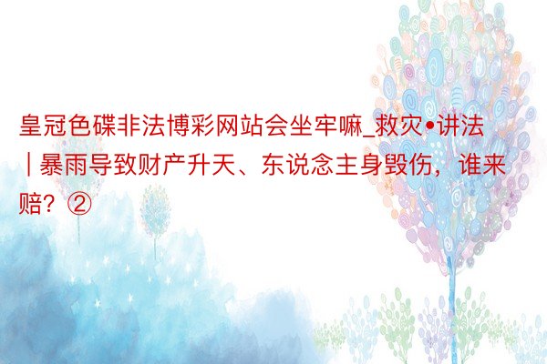 皇冠色碟非法博彩网站会坐牢嘛_救灾•讲法 | 暴雨导致财产升天、东说念主身毁伤，谁来赔？②