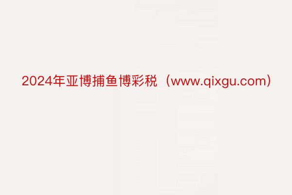 2024年亚博捕鱼博彩税（www.qixgu.com）
