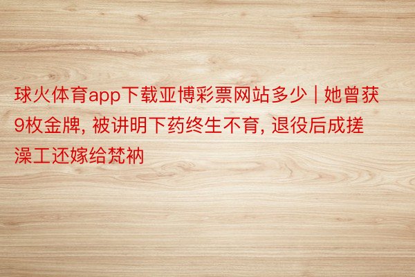 球火体育app下载亚博彩票网站多少 | 她曾获9枚金牌, 被讲明下药终生不育, 退役后成搓澡工还嫁给梵衲