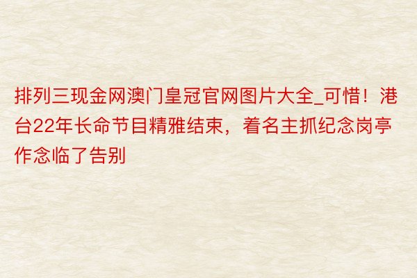 排列三现金网澳门皇冠官网图片大全_可惜！港台22年长命节目精雅结束，着名主抓纪念岗亭作念临了告别