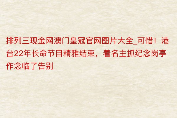 排列三现金网澳门皇冠官网图片大全_可惜！港台22年长命节目精雅结束，着名主抓纪念岗亭作念临了告别