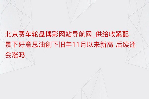 北京赛车轮盘博彩网站导航网_供给收紧配景下好意思油创下旧年11月以来新高 后续还会涨吗