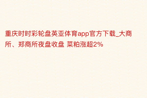 重庆时时彩轮盘英亚体育app官方下载_大商所、郑商所夜盘收盘 菜粕涨超2%