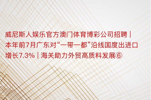 威尼斯人娱乐官方澳门体育博彩公司招聘 | 本年前7月广东对“一带一都”沿线国度出进口增长7.3% | 海关助力外贸高质料发展⑥