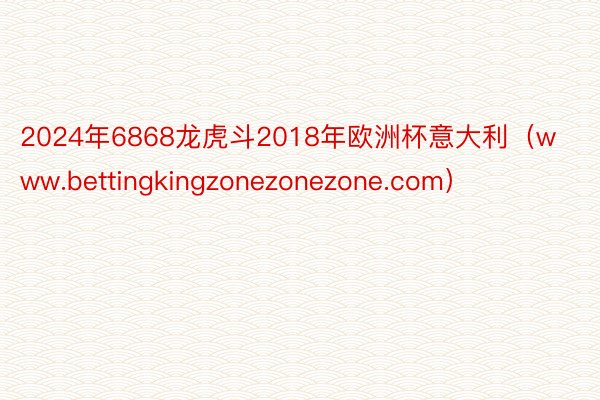 2024年6868龙虎斗2018年欧洲杯意大利（www.bettingkingzonezonezone.com）