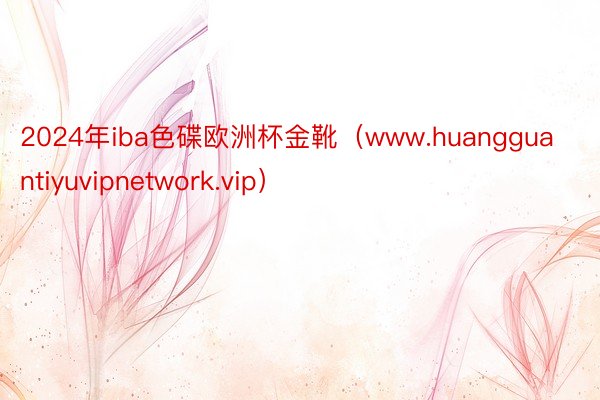 2024年iba色碟欧洲杯金靴（www.huangguantiyuvipnetwork.vip）