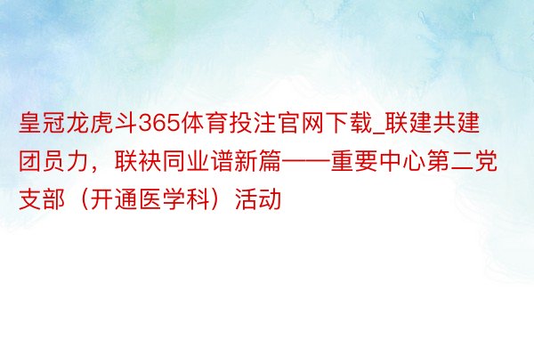 皇冠龙虎斗365体育投注官网下载_联建共建团员力，联袂同业谱新篇——重要中心第二党支部（开通医学科）