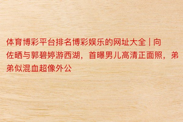 体育博彩平台排名博彩娱乐的网址大全 | 向佐晒与郭碧婷游西湖，首曝男儿高清正面照，弟弟似混血超像外公