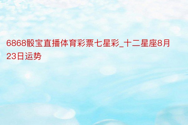 6868骰宝直播体育彩票七星彩_十二星座8月23日运势