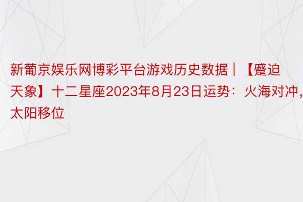 新葡京娱乐网博彩平台游戏历史数据 | 【蹙迫天象】十二星座2023年8月23日运势：火海对冲，太阳移位