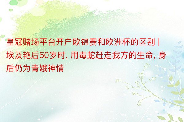 皇冠赌场平台开户欧锦赛和欧洲杯的区别 | 埃及艳后50岁时, 用毒蛇赶走我方的生命, 身后仍为青娥神情