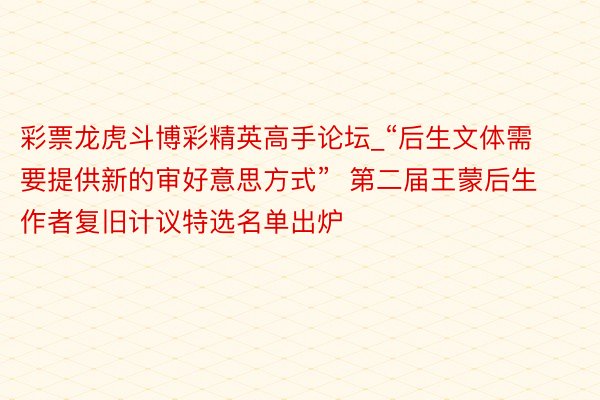 彩票龙虎斗博彩精英高手论坛_“后生文体需要提供新的审好意思方式”  第二届王蒙后生作者复旧计议特选名单出炉