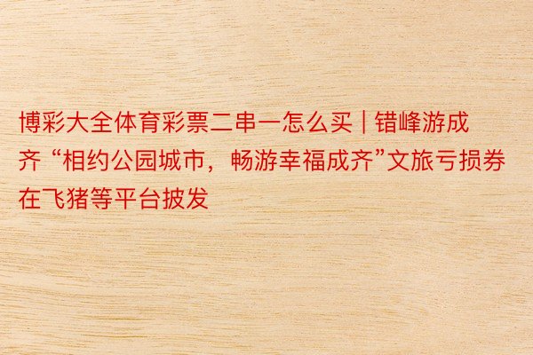 博彩大全体育彩票二串一怎么买 | 错峰游成齐 “相约公园城市，畅游幸福成齐”文旅亏损券在飞猪等平台披发