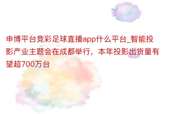 申博平台竞彩足球直播app什么平台_智能投影产业主题会在成都举行，本年投影出货量有望超700万台