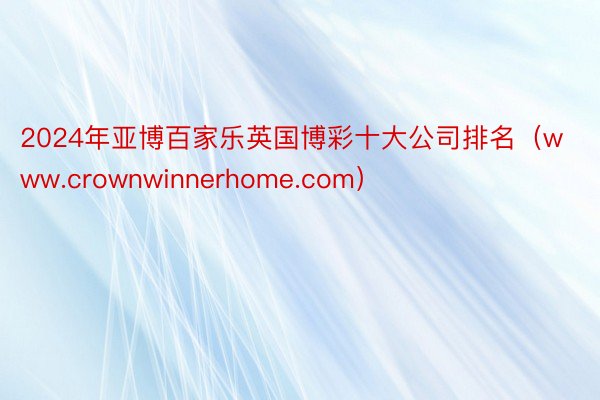 2024年亚博百家乐英国博彩十大公司排名（www.crownwinnerhome.com）