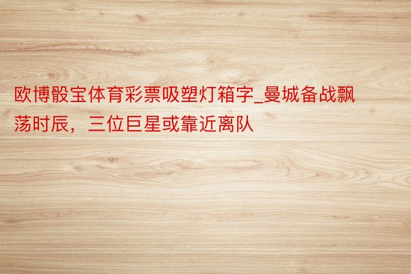 欧博骰宝体育彩票吸塑灯箱字_曼城备战飘荡时辰，三位巨星或靠近离队