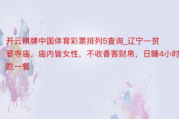 开云棋牌中国体育彩票排列5查询_辽宁一贫窭寺庙，庙内皆女性，不收香客财帛，日睡4小时吃一餐