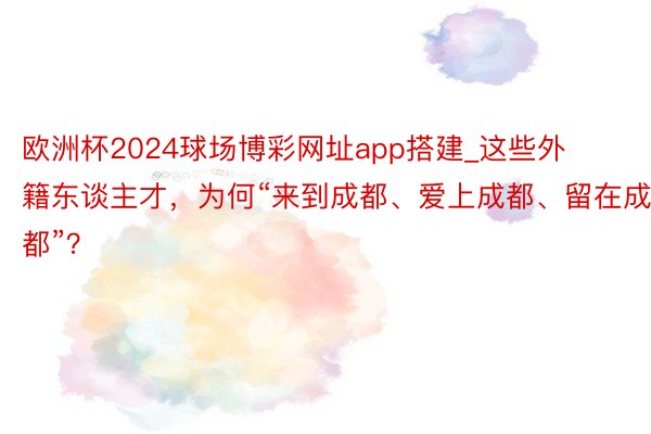 欧洲杯2024球场博彩网址app搭建_这些外籍东谈主才，为何“来到成都、爱上成都、留在成都”？