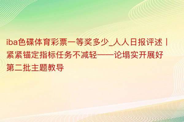 iba色碟体育彩票一等奖多少_人人日报评述丨紧紧锚定指标任务不减轻——论塌实开展好第二批主题教导