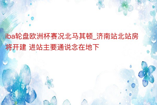 iba轮盘欧洲杯赛况北马其顿_济南站北站房将开建 进站主要通说念在地下