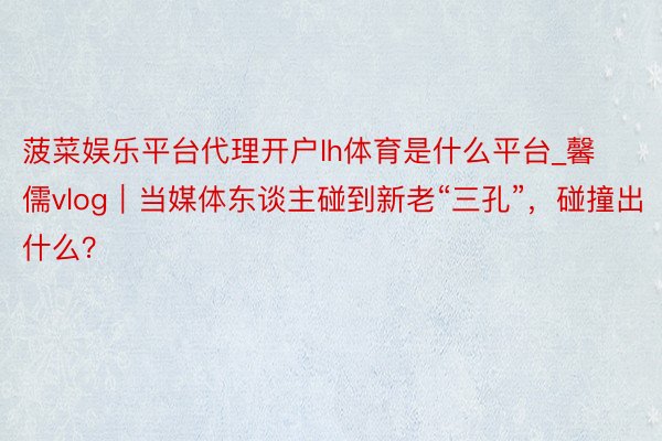 菠菜娱乐平台代理开户lh体育是什么平台_馨儒vlog｜当媒体东谈主碰到新老“三孔”，碰撞出什么？