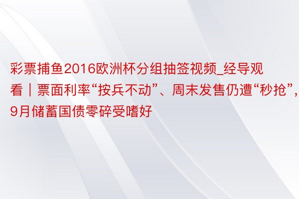 彩票捕鱼2016欧洲杯分组抽签视频_经导观看｜票面利率“按兵不动”、周末发售仍遭“秒抢”，9月储蓄国债零碎受嗜好