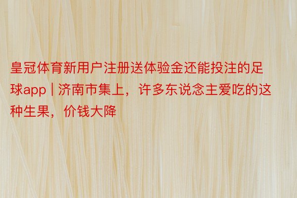 皇冠体育新用户注册送体验金还能投注的足球app | 济南市集上，许多东说念主爱吃的这种生果，价钱大降