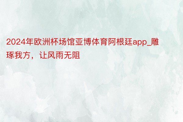 2024年欧洲杯场馆亚博体育阿根廷app_雕琢我方，让风雨无阻
