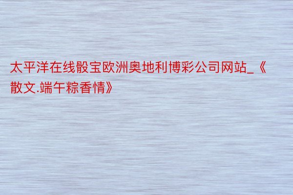 太平洋在线骰宝欧洲奥地利博彩公司网站_《散文.端午粽香情》