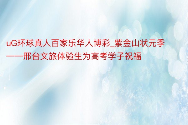 uG环球真人百家乐华人博彩_紫金山状元季——邢台文旅体验生为高考学子祝福