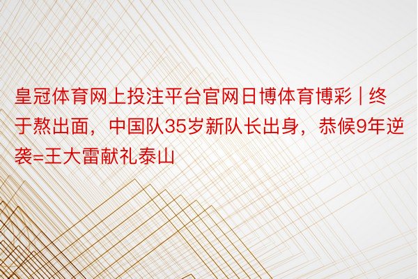 皇冠体育网上投注平台官网日博体育博彩 | 终于熬出面，中国队35岁新队长出身，恭候9年逆袭=王大雷献礼泰山