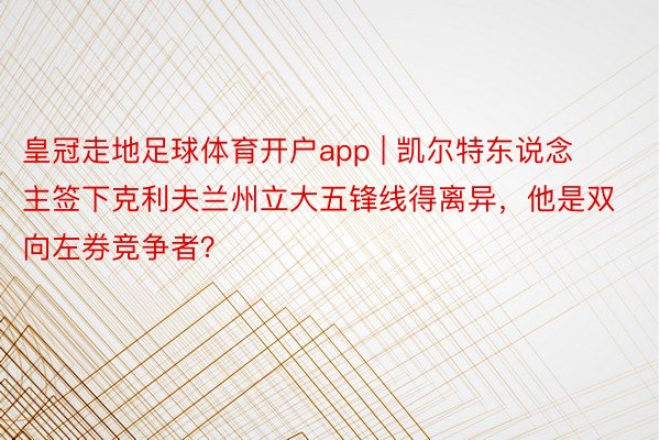 皇冠走地足球体育开户app | 凯尔特东说念主签下克利夫兰州立大五锋线得离异，他是双向左券竞争者？