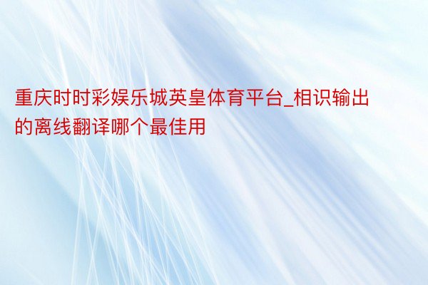 重庆时时彩娱乐城英皇体育平台_相识输出的离线翻译哪个最佳用