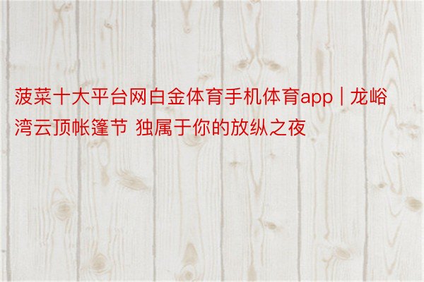 菠菜十大平台网白金体育手机体育app | 龙峪湾云顶帐篷节 独属于你的放纵之夜