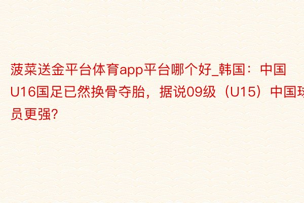 菠菜送金平台体育app平台哪个好_韩国：中国U16国足已然换骨夺胎，据说09级（U15）中国球员更强？