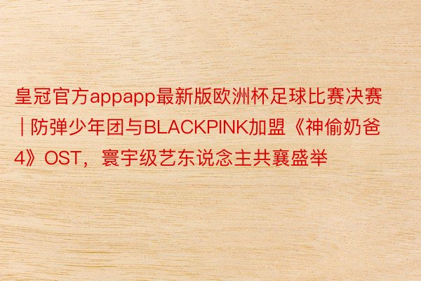 皇冠官方appapp最新版欧洲杯足球比赛决赛 | 防弹少年团与BLACKPINK加盟《神偷奶爸4》OST，寰宇级艺东说念主共襄盛举