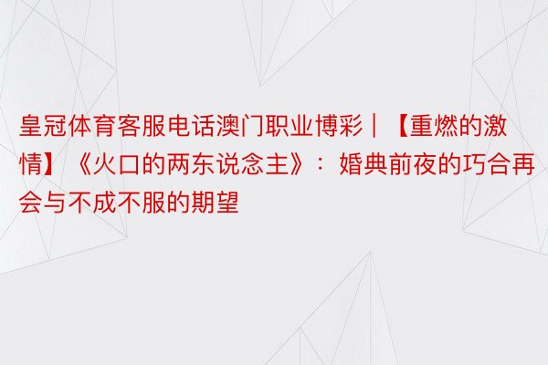 皇冠体育客服电话澳门职业博彩 | 【重燃的激情】《火口的两东说念主》：婚典前夜的巧合再会与不成不服的