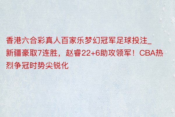 香港六合彩真人百家乐梦幻冠军足球投注_新疆豪取7连胜，赵睿22+6助攻领军！CBA热烈争冠时势尖锐化