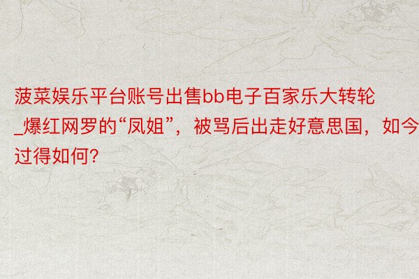 菠菜娱乐平台账号出售bb电子百家乐大转轮_爆红网罗的“凤姐”，被骂后出走好意思国，如今过得如何？