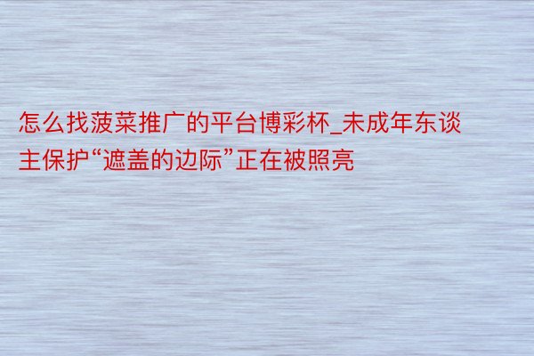 怎么找菠菜推广的平台博彩杯_未成年东谈主保护“遮盖的边际”正在被照亮