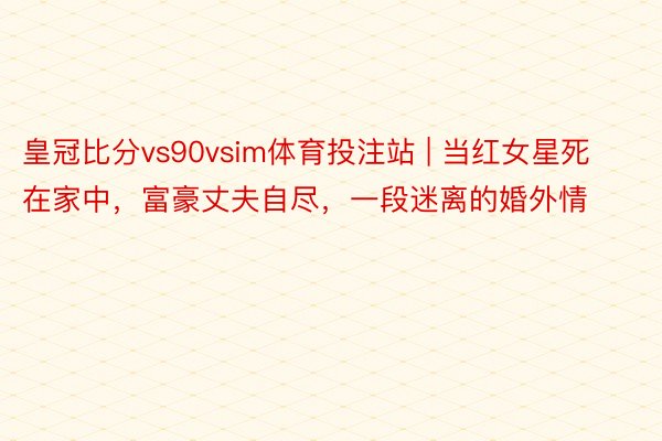 皇冠比分vs90vsim体育投注站 | 当红女星死在家中，富豪丈夫自尽，一段迷离的婚外情