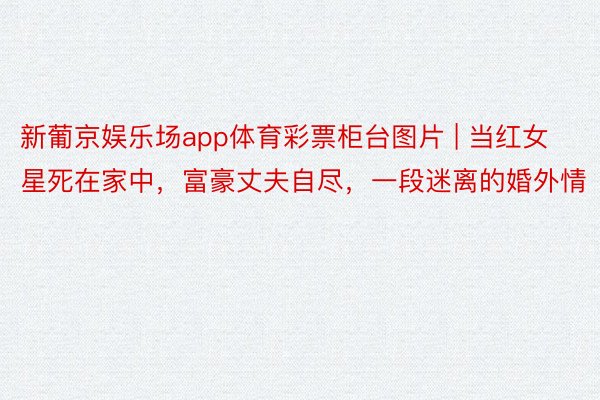 新葡京娱乐场app体育彩票柜台图片 | 当红女星死在家中，富豪丈夫自尽，一段迷离的婚外情