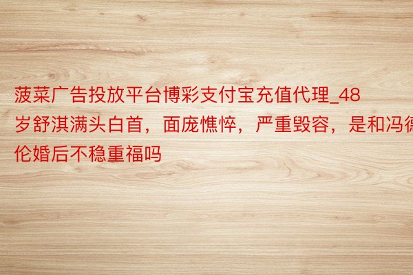 菠菜广告投放平台博彩支付宝充值代理_48岁舒淇满头白首，面庞憔悴，严重毁容，是和冯德伦婚后不稳重福吗