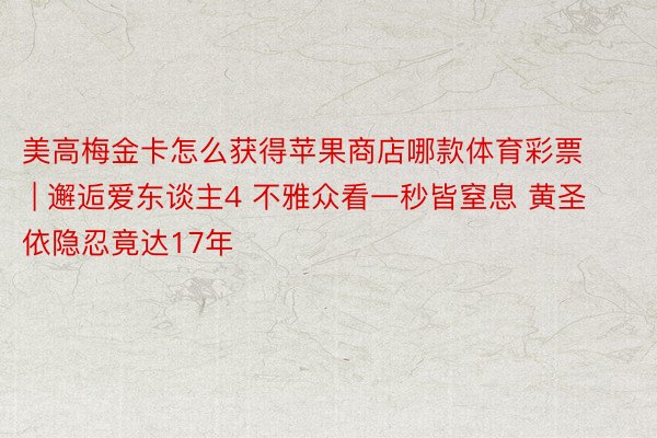 美高梅金卡怎么获得苹果商店哪款体育彩票 | 邂逅爱东谈主4 不雅众看一秒皆窒息 黄圣依隐忍竟达17年
