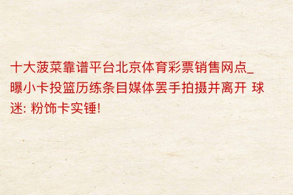 十大菠菜靠谱平台北京体育彩票销售网点_曝小卡投篮历练条目媒体罢手拍摄并离开 球迷: 粉饰卡实锤!
