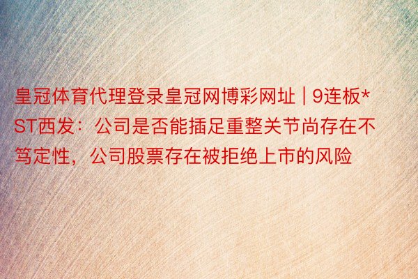 皇冠体育代理登录皇冠网博彩网址 | 9连板*ST西发：公司是否能插足重整关节尚存在不笃定性，公司股票存在被拒绝上市的风险